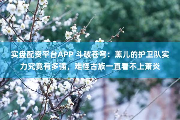 实盘配资平台APP 斗破苍穹：薰儿的护卫队实力究竟有多强，难怪古族一直看不上萧炎