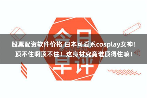 股票配资软件价格 日本可爱系cosplay女神！顶不住啊顶不住！这身材究竟谁顶得住嘛！