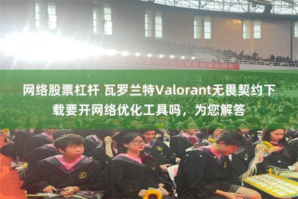 网络股票杠杆 瓦罗兰特Valorant无畏契约下载要开网络优化工具吗，为您解答