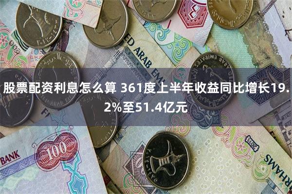 股票配资利息怎么算 361度上半年收益同比增长19.2%至51.4亿元