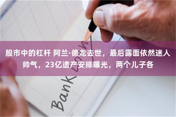 股市中的杠杆 阿兰·德龙去世，最后露面依然迷人帅气，23亿遗产安排曝光，两个儿子各