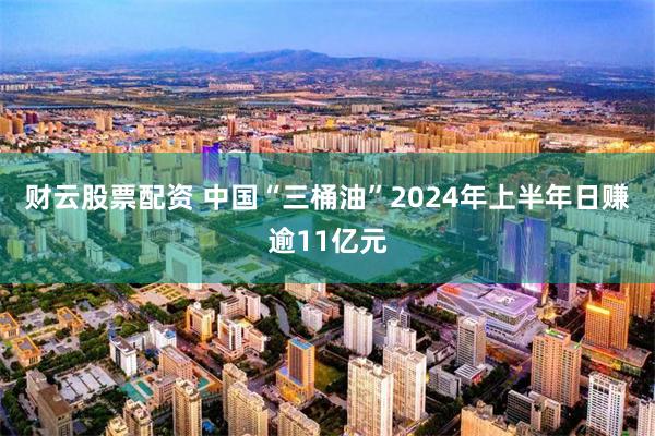 财云股票配资 中国“三桶油”2024年上半年日赚逾11亿元