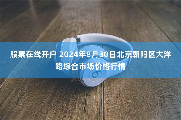 股票在线开户 2024年8月30日北京朝阳区大洋路综合市场价格行情