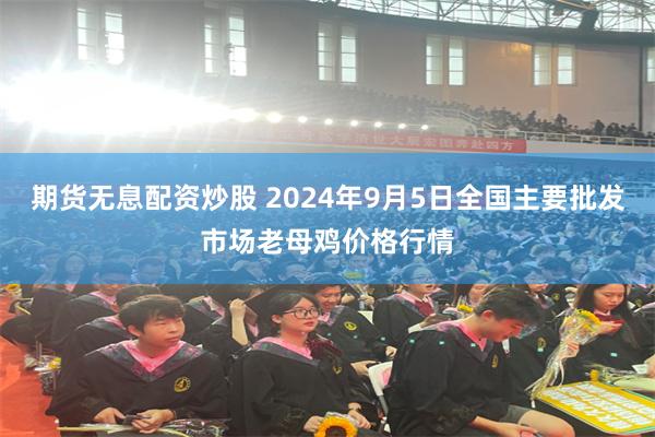 期货无息配资炒股 2024年9月5日全国主要批发市场老母鸡价格行情