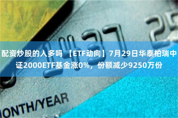 配资炒股的人多吗 【ETF动向】7月29日华泰柏瑞中证2000ETF基金涨0%，份额减少9250万份