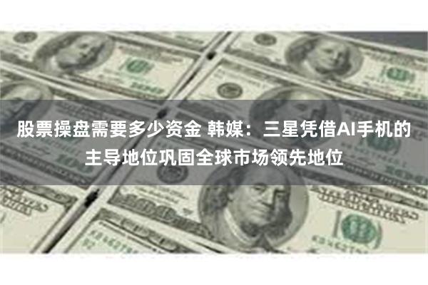 股票操盘需要多少资金 韩媒：三星凭借AI手机的主导地位巩固全球市场领先地位