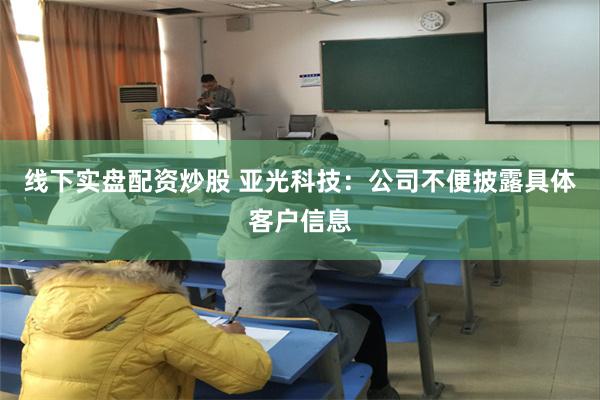 线下实盘配资炒股 亚光科技：公司不便披露具体客户信息