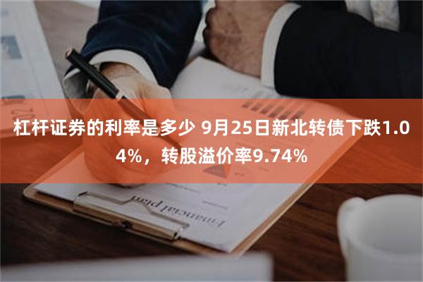 杠杆证券的利率是多少 9月25日新北转债下跌1.04%，转股溢价率9.74%