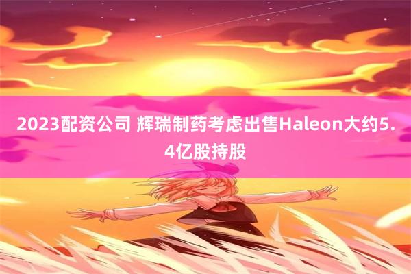 2023配资公司 辉瑞制药考虑出售Haleon大约5.4亿股持股