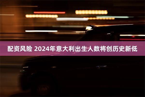 配资风险 2024年意大利出生人数将创历史新低