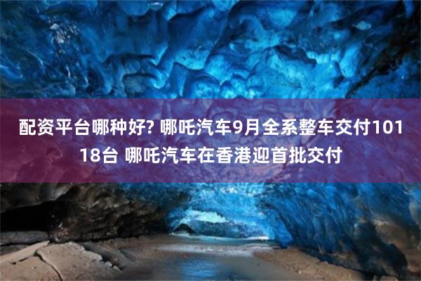 配资平台哪种好? 哪吒汽车9月全系整车交付10118台 哪吒汽车在香港迎首批交付