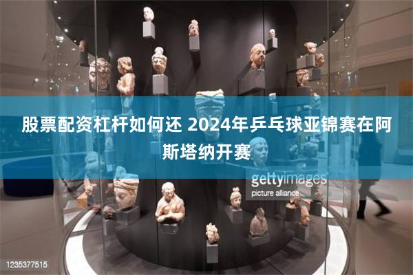 股票配资杠杆如何还 2024年乒乓球亚锦赛在阿斯塔纳开赛