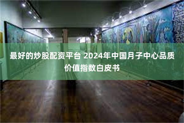 最好的炒股配资平台 2024年中国月子中心品质价值指数白皮书