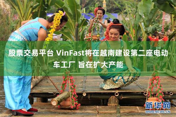 股票交易平台 VinFast将在越南建设第二座电动车工厂 旨在扩大产能