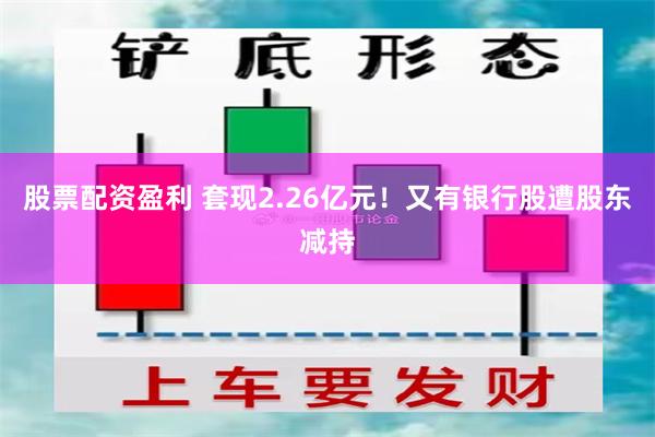 股票配资盈利 套现2.26亿元！又有银行股遭股东减持