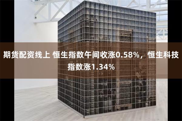 期货配资线上 恒生指数午间收涨0.58%，恒生科技指数涨1.34%