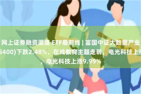 网上证劵融资渠道 ETF最前线 | 富国中证大数据产业ETF(515400)下跌2.48%，在线教育主题走弱，电光科技上涨9.99%