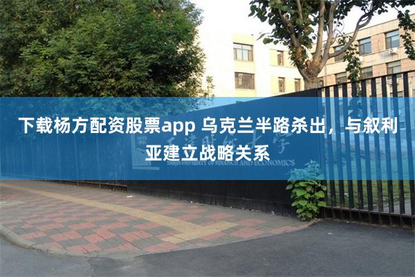 下载杨方配资股票app 乌克兰半路杀出，与叙利亚建立战略关系