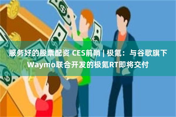 服务好的股票配资 CES前哨 | 极氪：与谷歌旗下Waymo联合开发的极氪RT即将交付