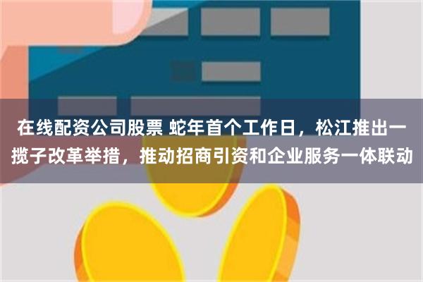 在线配资公司股票 蛇年首个工作日，松江推出一揽子改革举措，推动招商引资和企业服务一体联动