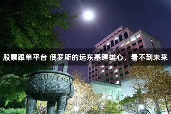 股票跟单平台 俄罗斯的远东基建雄心，看不到未来