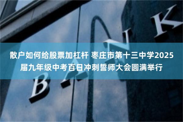 散户如何给股票加杠杆 枣庄市第十三中学2025届九年级中考百日冲刺誓师大会圆满举行