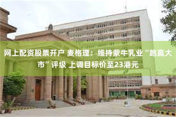 网上配资股票开户 麦格理：维持蒙牛乳业“跑赢大市”评级 上调目标价至23港元