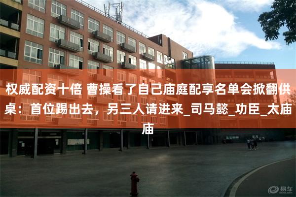 权威配资十倍 曹操看了自己庙庭配享名单会掀翻供桌：首位踢出去，另三人请进来_司马懿_功臣_太庙