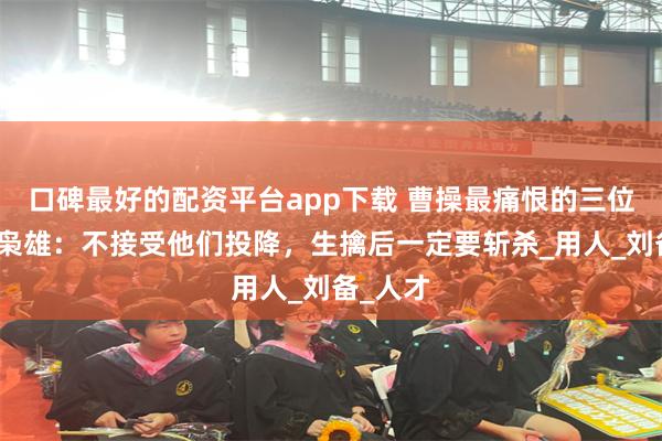 口碑最好的配资平台app下载 曹操最痛恨的三位名将和枭雄：不接受他们投降，生擒后一定要斩杀_用人_刘备_人才