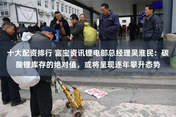 十大配资排行 富宝资讯锂电部总经理吴淮民：碳酸锂库存的绝对值，或将呈现逐年攀升态势