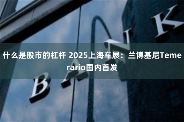 什么是股市的杠杆 2025上海车展：兰博基尼Temerario国内首发